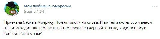Мои любимые юморески 5 авгв 1:04 Приехала бабка в Америку. По-английски ни слова. И вот захотелось манной каши. Заходит она в магазин, а там продавец черный. Она подходит к говорит: ‘дай манки"