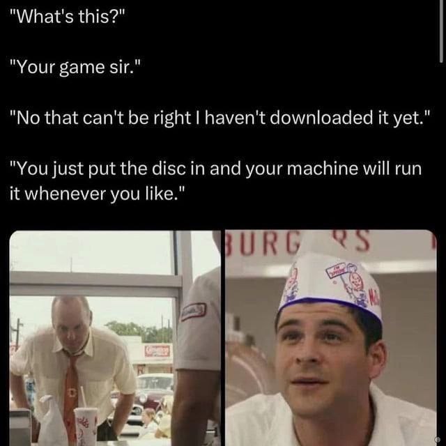 "What's this?" "Your game sir." "No that can't be right haven't downloaded it yet." "You just put the disc in and your machine will run it whenever you like."
