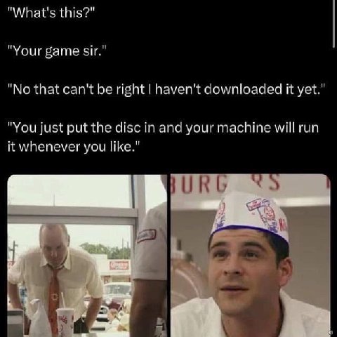 "What's this?" "Your game sir." "No that can't be right haven't downloaded it yet." "You just put the disc in and your machine will run it whenever you like."