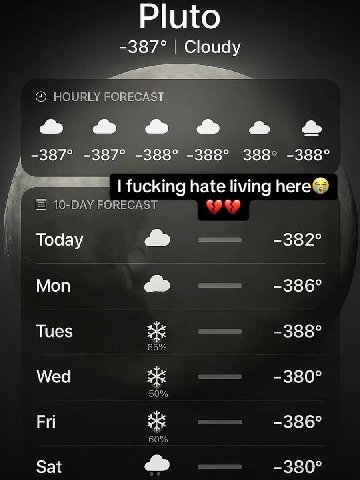Pluto -387° Cloudy HOURLY FORECAST -387° -387° -388° -388° 388° -388° fucking hate living here® 10-DAY FORECAST Тодау Моп -336° Tues -388° 65% Wed -380° 50% Fri -386° 60% Sat die -380°