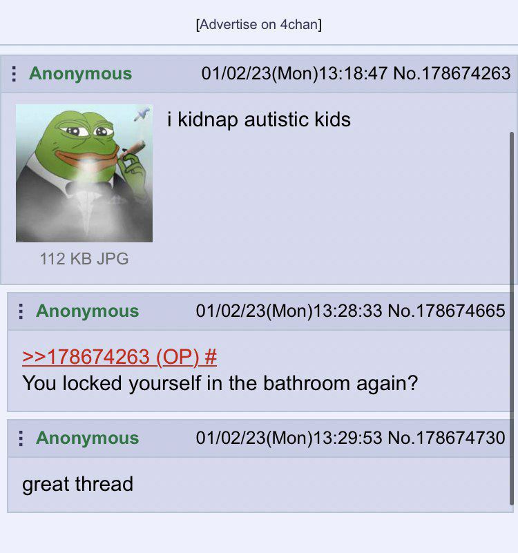 [Advertise on 4chan] Anonymous 01/02/23(Mon)13:18:47 No.178674263 i kidnap autistic kids JPG Anonymous 01/02/23(Mon)13:28:33 No.178674665 >>178674263 You locked yourself in the bathroom again? Anonymo