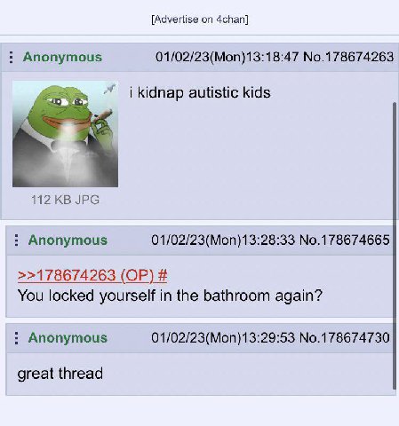 [Advertise on 4chan] Anonymous 01/02/23(Mon)13:18:47 No.178674263 i kidnap autistic kids JPG Anonymous 01/02/23(Mon)13:28:33 No.178674665 >>178674263 You locked yourself in the bathroom again? Anonymo