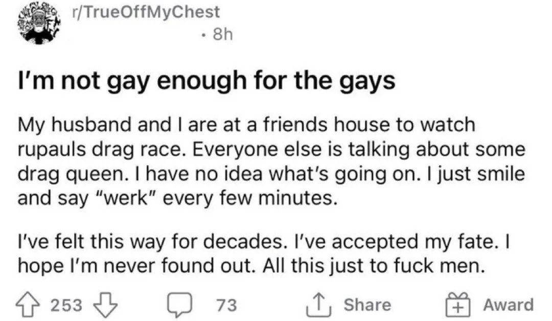 not gay enough for the gays My husband and are at a friends house to watch rupauls drag race. Everyone else is talking about some drag queen. have no idea what's going on. just smile and say “werk” ev