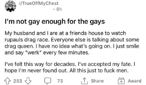 not gay enough for the gays My husband and are at a friends house to watch rupauls drag race. Everyone else is talking about some drag queen. have no idea what's going on. just smile and say “werk” ev