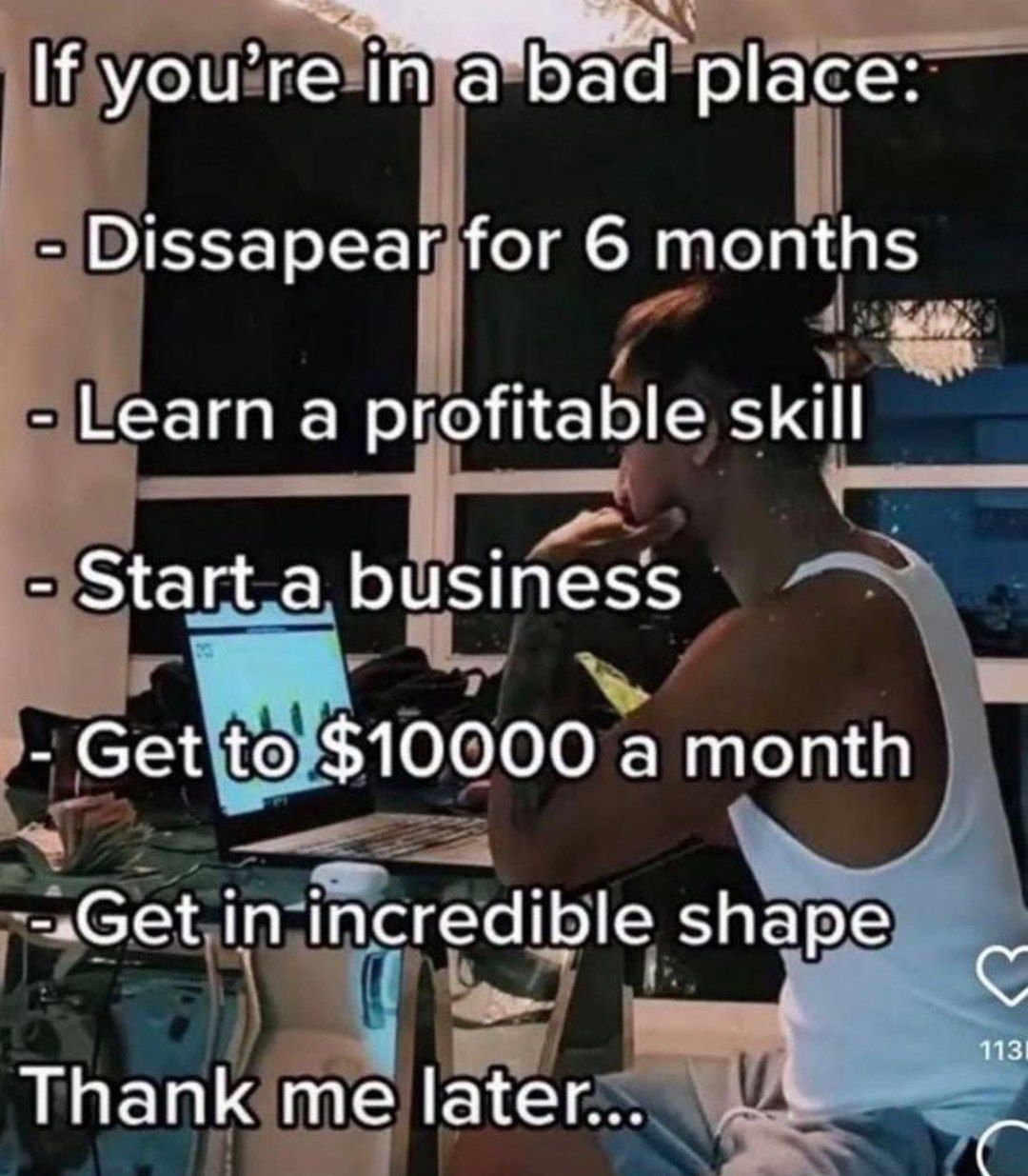 If you're place: Dissapear for 6 months Learn a profitable skill Start a business Get to $10000 a month -~Get in incredible shape с Thank me later...