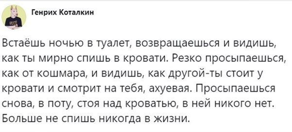 у Генрих Коталкин Встаёшь ночью в туалет, возвращаешься и видишь, как ты мирно спишь в кровати. Резко просыпаешься, как от кошмара, и видишь, как другой-ты стоит у кровати и смотрит на тебя, ахуевая. 