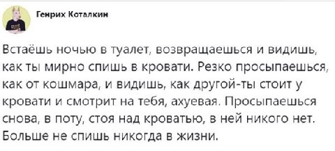 у Генрих Коталкин Встаёшь ночью в туалет, возвращаешься и видишь, как ты мирно спишь в кровати. Резко просыпаешься, как от кошмара, и видишь, как другой-ты стоит у кровати и смотрит на тебя, ахуевая. 