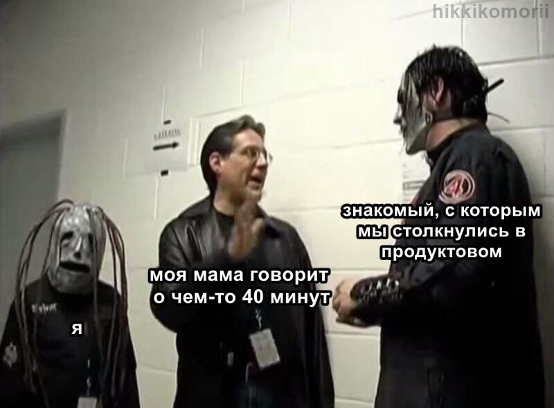 и знакомый, с которым в продуктовом моя мама говорит, о чем-то 40 минут, we