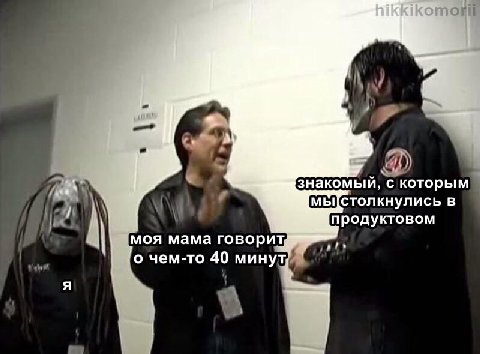 и знакомый, с которым в продуктовом моя мама говорит, о чем-то 40 минут, we