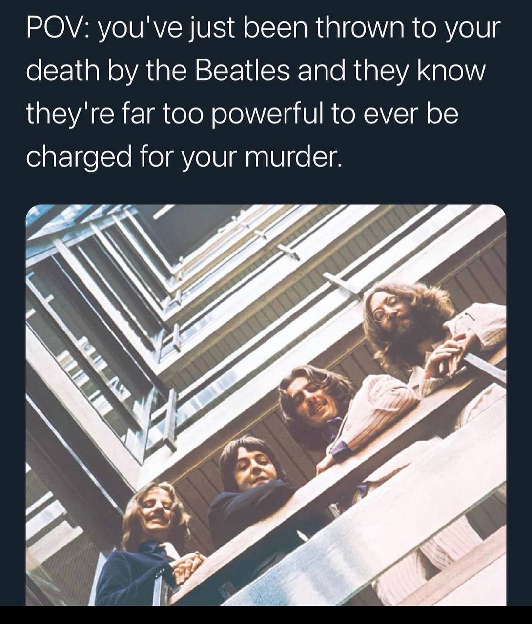 POV: you've just been thrown to your death the Beatles and they know they're far too powerful to ever be charged for your murder. 74