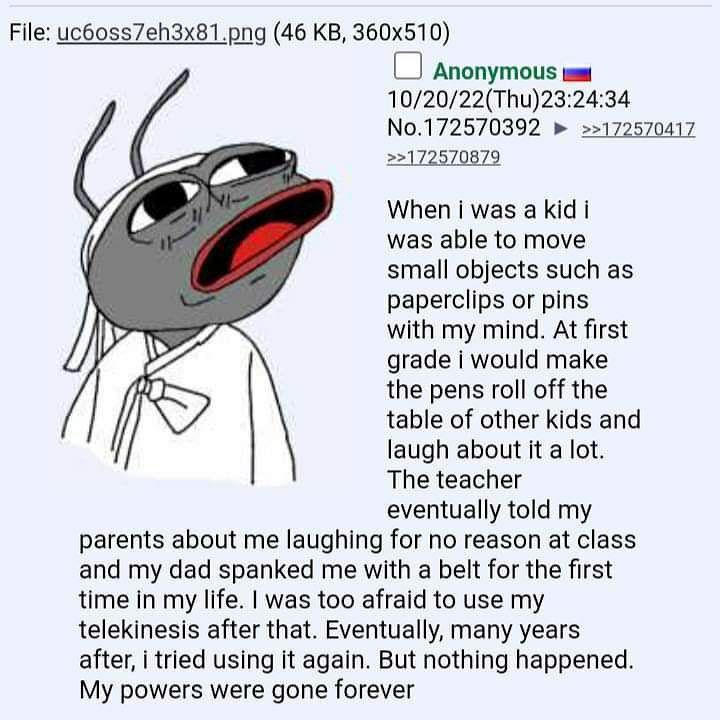 File: uc6oss7eh3x81.png (46 Anonymous 10/20/22(Thu)23:24:34 No.172570392 >>172570417 >>172570879 When was а Kid i was able to move small objects such as paperclips or pins with my mind. At first grade