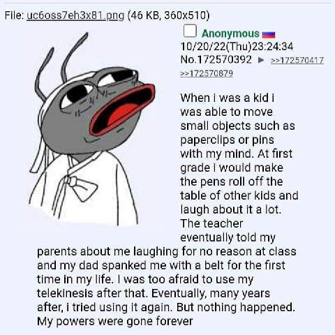 File: uc6oss7eh3x81.png (46 Anonymous 10/20/22(Thu)23:24:34 No.172570392 >>172570417 >>172570879 When was а Kid i was able to move small objects such as paperclips or pins with my mind. At first grade