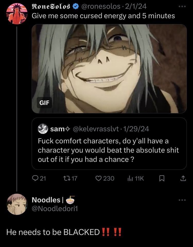 @ronesolos 2/1/24 Give me some cursed energy and 5 minutes GIF я зат< @kelevrasslvt 1/29/24 Fuck comfort characters, y'all have a character you would beat the absolute shit out of it if you had a chan