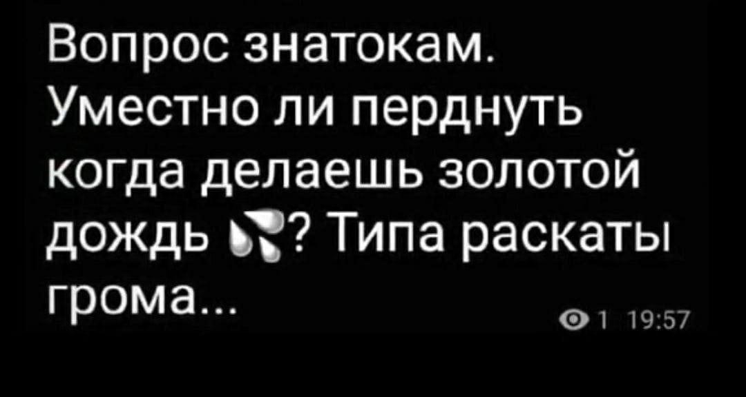 Вопрос знатокам. Уместно ли перднуть когда делаешь золотой дождь Типа раскаты грома... 1 19:57