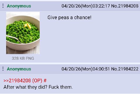 Anonymous 04/20/26(Mon)03:22:17 No.21984208 Give peas a chance! 328 PNG Anonymous 04/20/26(Mon)04:00:51 No.21984222 >>21984208 After what they did? Fuck them.