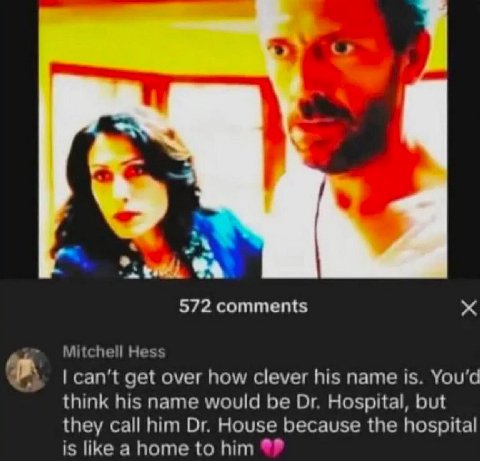 572 comments Mitchell Hess can’t get over how clever his name is. You'd think his name would be Hospital, but they call him House because the hospital is like a home to him