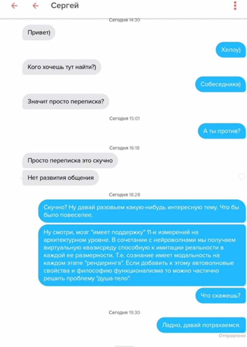 Сергей 14:30 Кого хочешь тут найти?) Собеседника) Значит просто переписка? Сегодня 15:01 А ты против? Сегодня 16:18 Просто переписка это скучно Нет развития общения Сегодня 18:28 Скучно? Ну давай разо