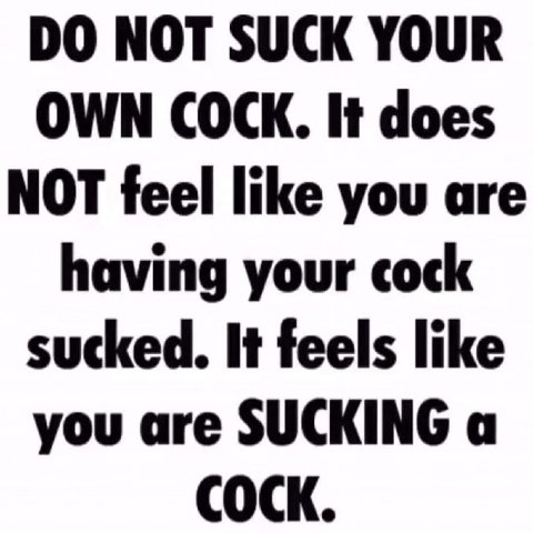 NOT SUCK YOUR OWN COCK. It does NOT feel like you are having your cock sucked. It feels like you are SUCKING a COCK.