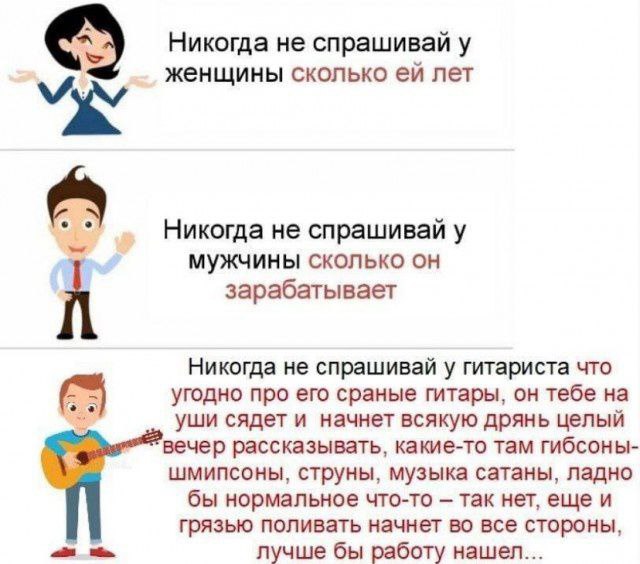 Никогда не спрашивай у женщины сколько лет Никогда не спрашивай у мужчины сколько он зарабатывает Никогда не спрашивай у гитариста что угодно про его сраные гитары, тебе уши сядет и начнет всякую дрян
