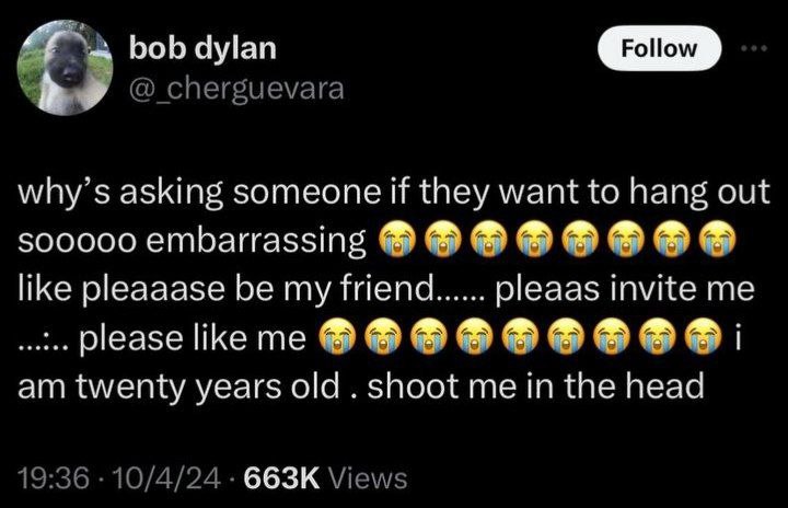 bob dylan @_cherguevara why’s asking someone if they want to hang out embarrassing like pleaaase be my friend pleaas invite me please i twenty years old shoot me in the head 19:36 10/4/24 Views