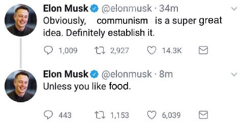 4 Elon Musk @elonmusk Obviously, communism is а super great idea. Definitely establish it. 1,009 4 Elon Musk @elonmusk Unless you like food. 443 1,153 6039