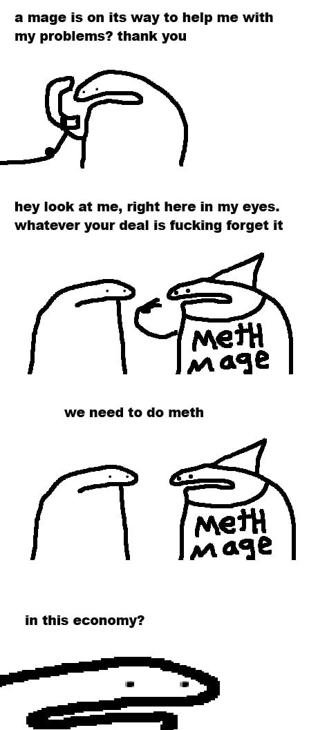 a mage is its way to help with my problems? thank you hey look at me, right here in my eyes. whatever your deal is fucking forget it we need to meth in this economy?