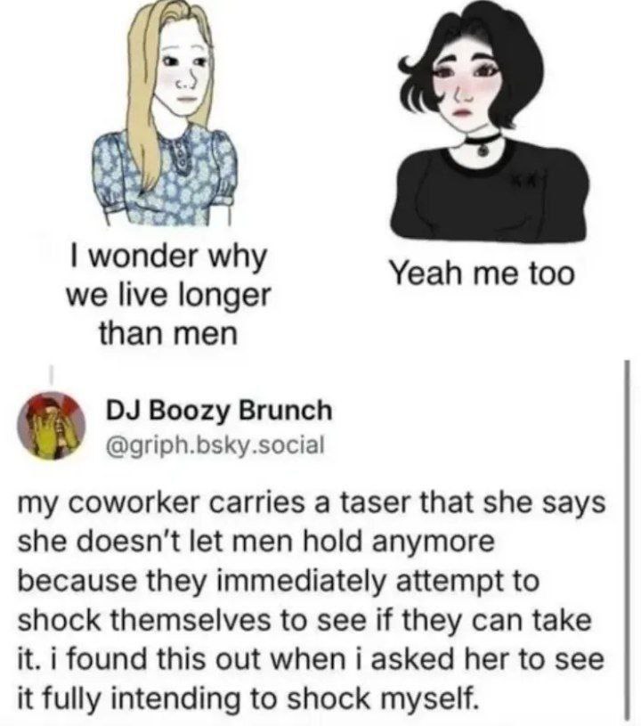 у why Yeah me too we live longer than men Boozy Brunch @griph.bsky.social coworker carries а taser that she says she doesn't let men hold anymore because they immediately attempt to shock themselves t