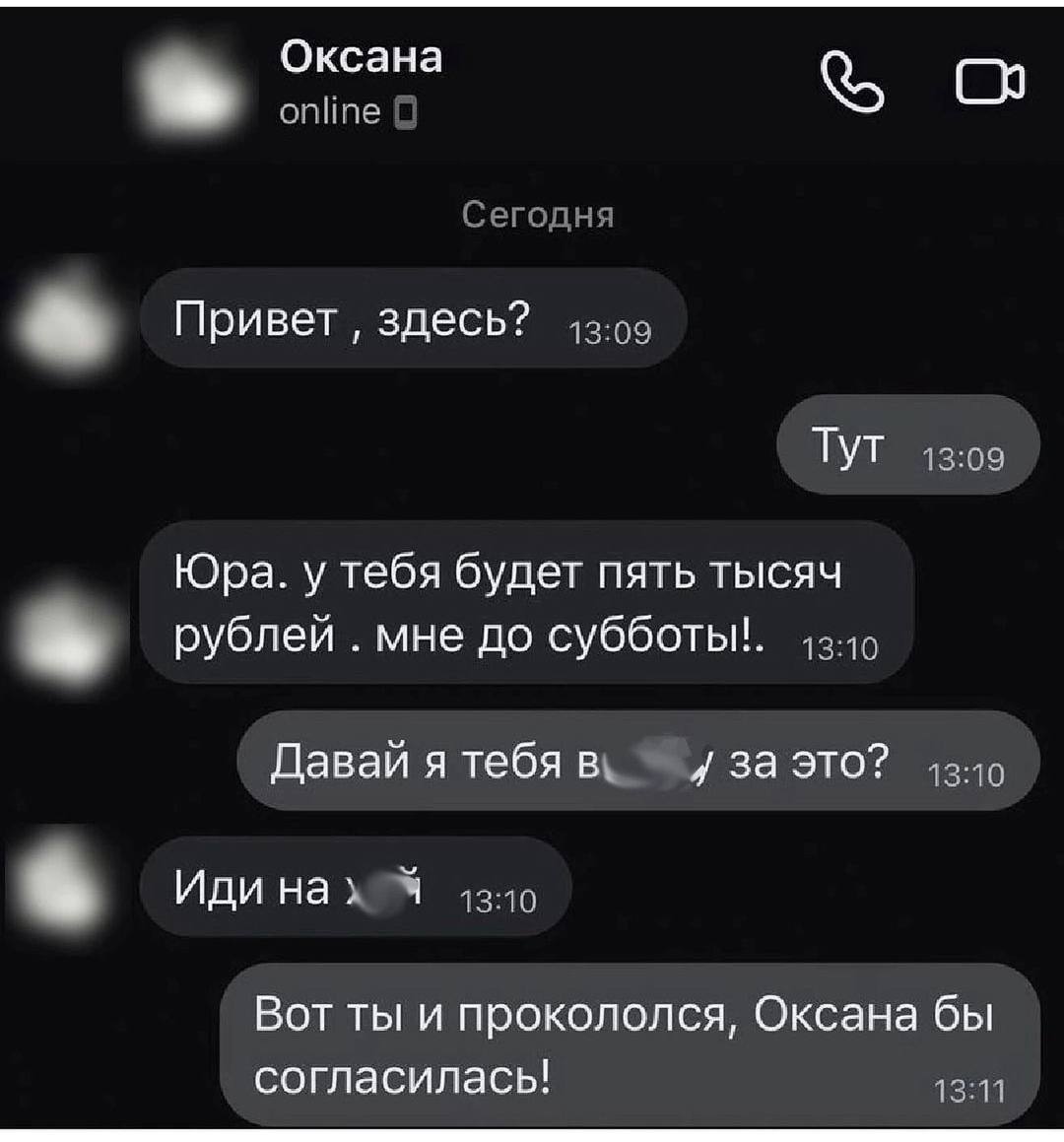 Оксана online Сегодня Привет здесь? 43:09 ТУТ 13:09 Юра. у тебя будет пять тысяч рублей мне до субботы!. Давай я тебя 3A это? Иди нах 9 Вот ты и прокололся, Оксана бы согласилась! 13:11