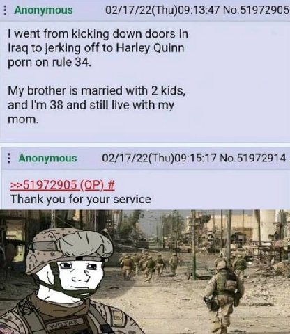 Anonymous 02/17/22(Thu)09:13:47 No.51972905 went from kicking down doors in Iraq to jerking off to Harley Quinn porn on rule 34. My brother is married with 2 kids, and 38 and still live with my mom. A