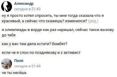 Александр сегодня в 21:43 ну я просто хотел спросить, ты мне тогда сказала что я красивый, а сейчас что скажешь? изменился? (ред.) я олимпиады в ворде как раз нарешал, сейчас такси вызову до тебя как 