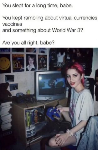You slept for a long time, babe. You kept rambling about virtual currencies vaccines and something about World War 3? Are you all right, babe? 4 1
