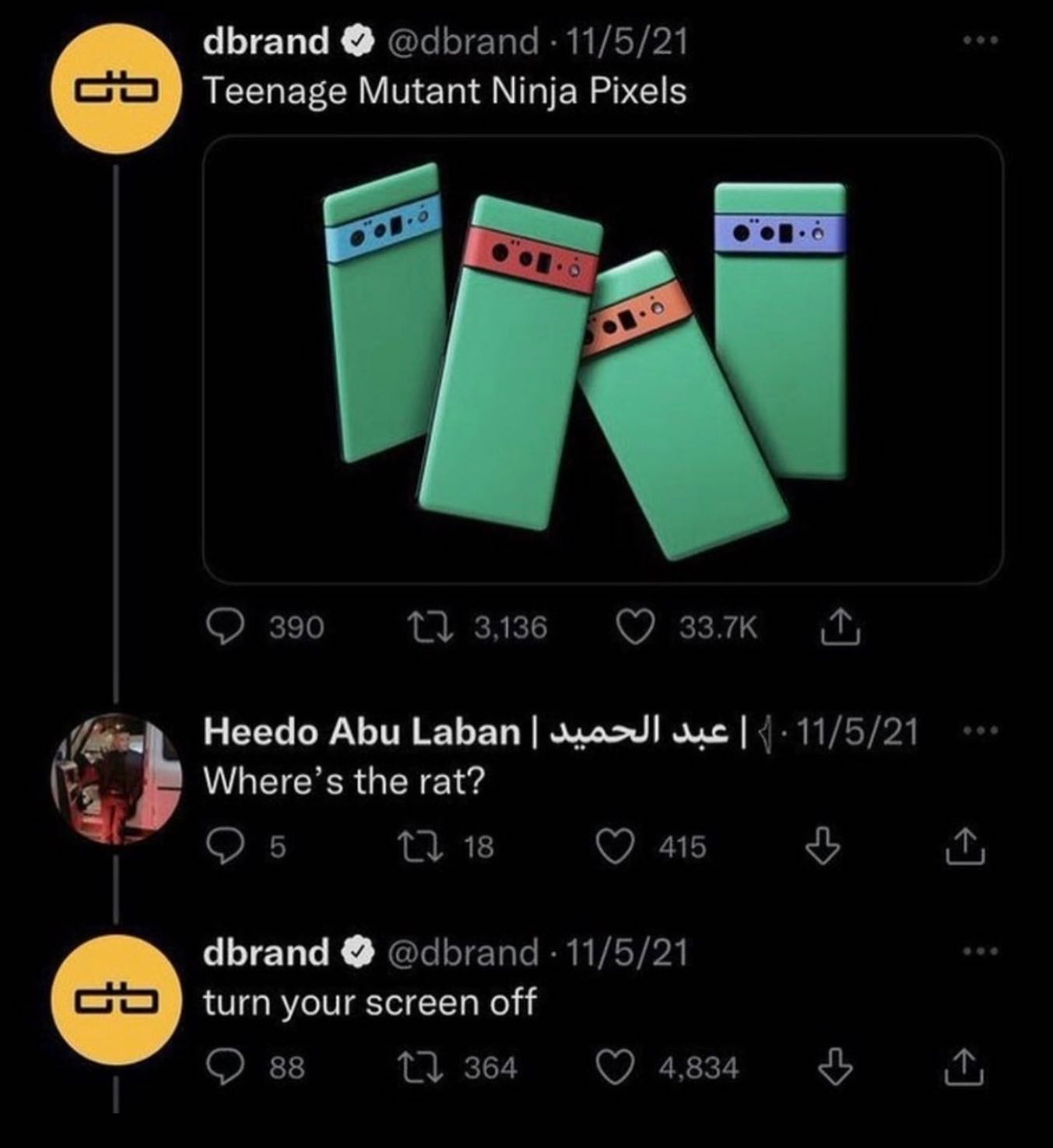 dbrand @dbrand 11/5/21 Teenage Mutant Ninja Pixels 14 3136 Неедо Abu Laban у. Where’s the rat? 5 18 415 dbrand @dbrand 11/5/21 turn your screen off 88 13 364 484