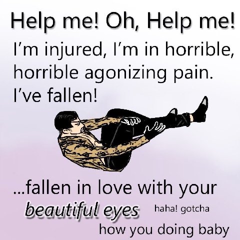 Help Help injured, in horrible horrible agonizing pain I've fallen! fallen in love with your beautifull eyes, haha! gotcha how you doing baby