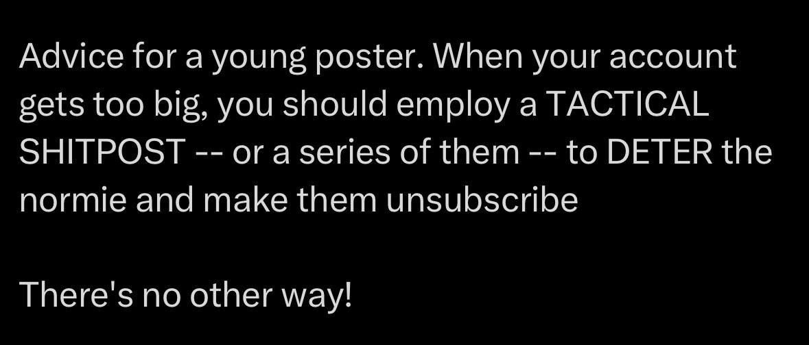 Advice for а young poster. When your account gets too big, you should employ a TACTICAL SHITPOST or a series of them to DETER the normie and make them unsubscribe There's no other way!