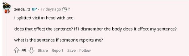 zonda_r2 17 days ago (22 i splitted victim head with axe does that effect the sentence? if i dismember the body does it effect my sentence? what is the sentence if someone reports me? 48 Share Report 