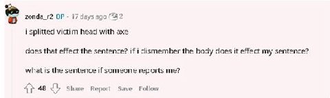 zonda_r2 17 days ago (22 i splitted victim head with axe does that effect the sentence? if i dismember the body does it effect my sentence? what is the sentence if someone reports me? 48 Share Report 