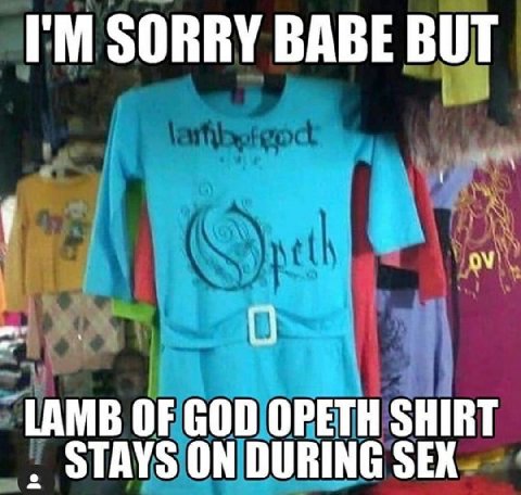 SORRY BABE BUT О LAMB OF GOD OPETH SHIRT STAYS ON DURING SEX
