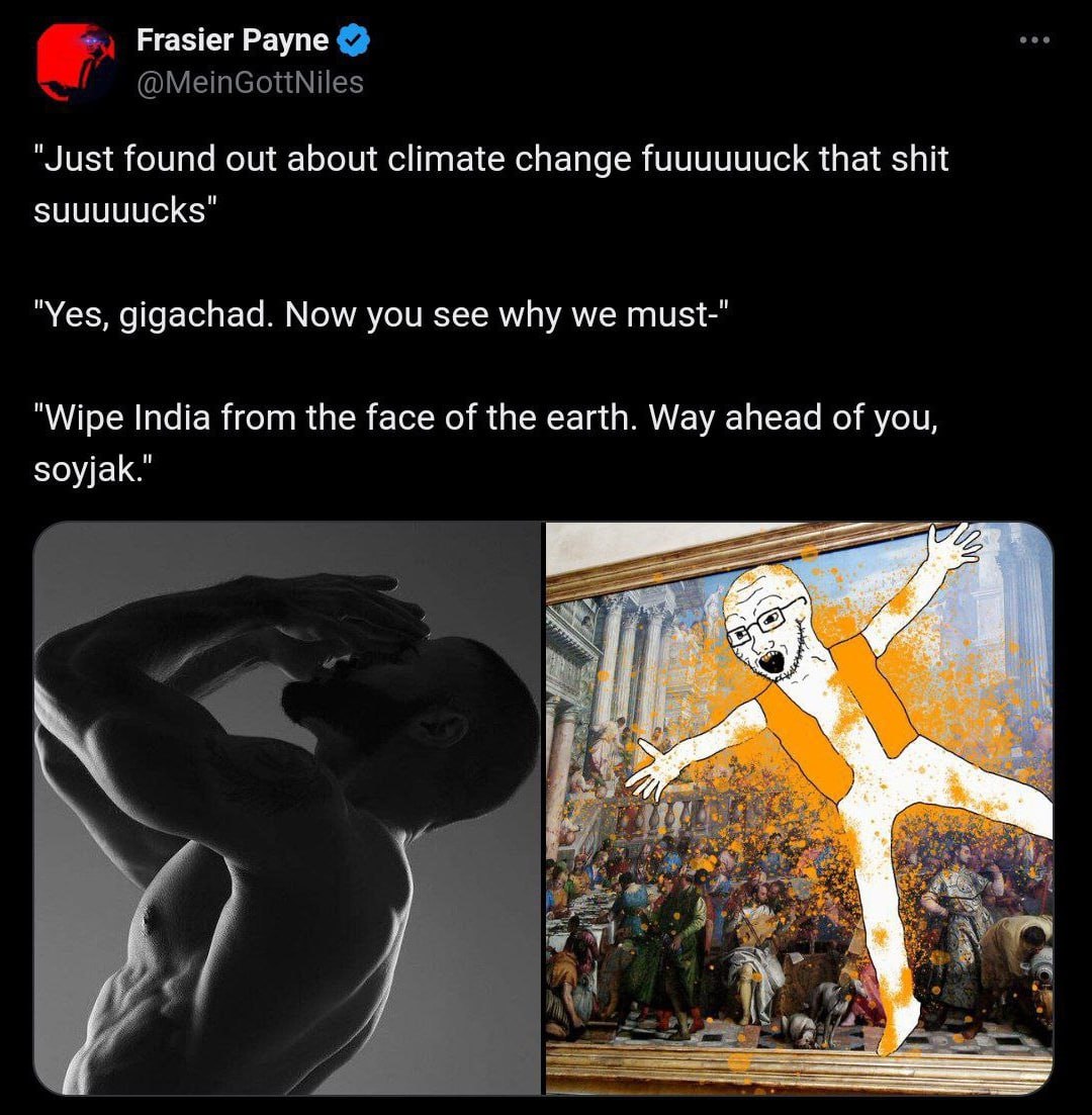 Frasier Payne "Just found out about climate change fuuuuuuck that shit suuuuucks" "Yes, gigachad. Now you see why we must-" "Wipe India from the face of the earth. Way ahead of you, soyjak."