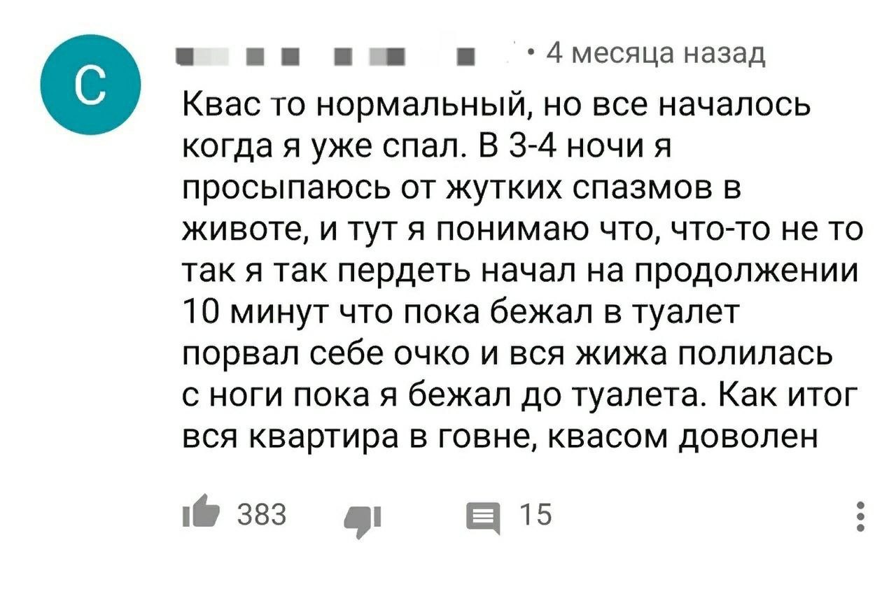 7 месяца назад Квас TO нормальный, но все началось когда я уже спал. В 3-4 ночи я просыпаюсь от жутких спазмов в животе, и тут я понимаю что, что-то не то так я так пердеть начал на продолжении 10 мин