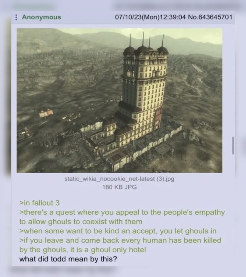 Anonymous 07/10/23(Mon)12:39:04 No.643645701 Я. a gor (3).jpg 180 JPG >in fallout 3 a quest where you appeal to the people’s empathy to allow ghouls to coexist with them >when some want to be kind an 