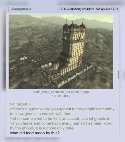 Anonymous 07/10/23(Mon)12:39:04 No.643645701 Я. a gor (3).jpg 180 JPG >in fallout 3 a quest where you appeal to the people’s empathy to allow ghouls to coexist with them >when some want to be kind an 