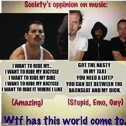 oppinion on WANT TO RIDE MY... GOT THE NASTY WANT TO RIDE MY IN MY TAXI 1 WANT TO RIDE MY BIKE YOU NEED A LIFT? BICYCLE YOU CAN SIT BETWEEN THE TO AND MY DICK. (Stupid, Emo, Gay) has this world come