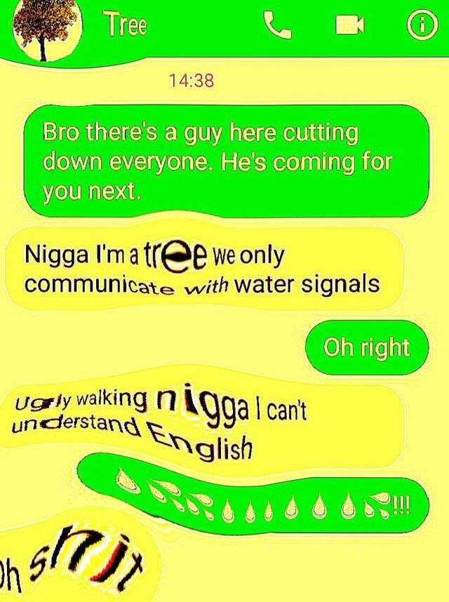 Tiree О 14:38 Bro theres а guy here cutting down everyone. He's coming for you next. Nigga I'ma we only communicate with water signals right walking 74 Cant
