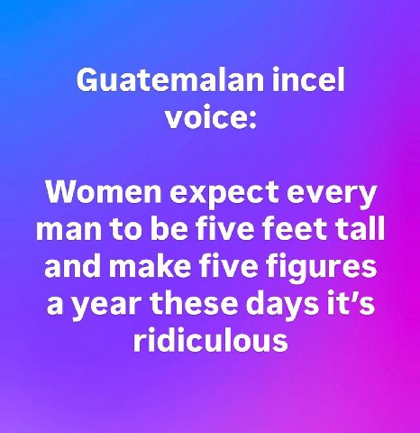 Guatemalan тсе! voice: Women expect every man to be five feet tall and make five figures a year these days it’s ridiculous