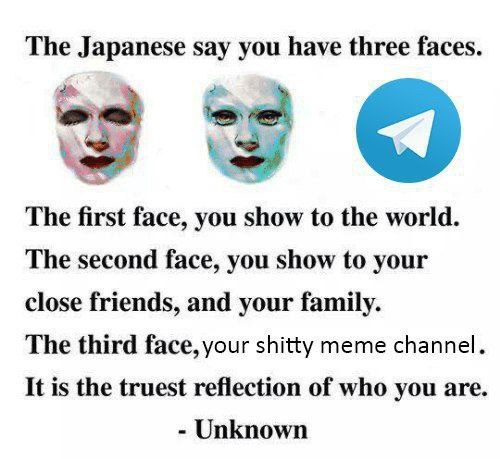 The Japanese say have three faces The first face, you show to the world. The second face, you show to your close friends, and your family. The third face, your shitty meme channel It is the truest ref