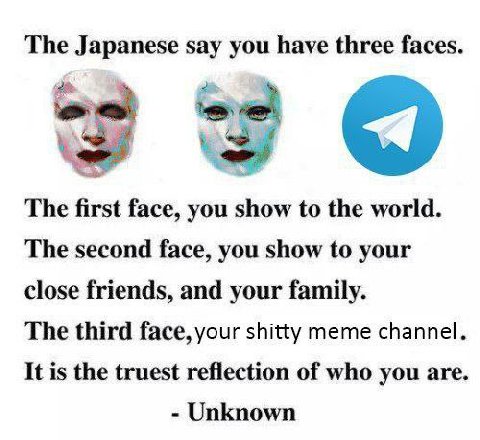 The Japanese say have three faces The first face, you show to the world. The second face, you show to your close friends, and your family. The third face, your shitty meme channel It is the truest ref