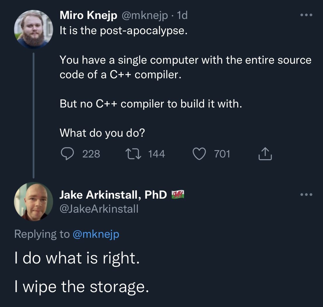 Miro Knejp It is the post-apocalypse. You have a single computer with the entire source code of a compiler. But no compiler to build it with. What you Jake Arkinstall, PhD Я what is right. wipe the st
