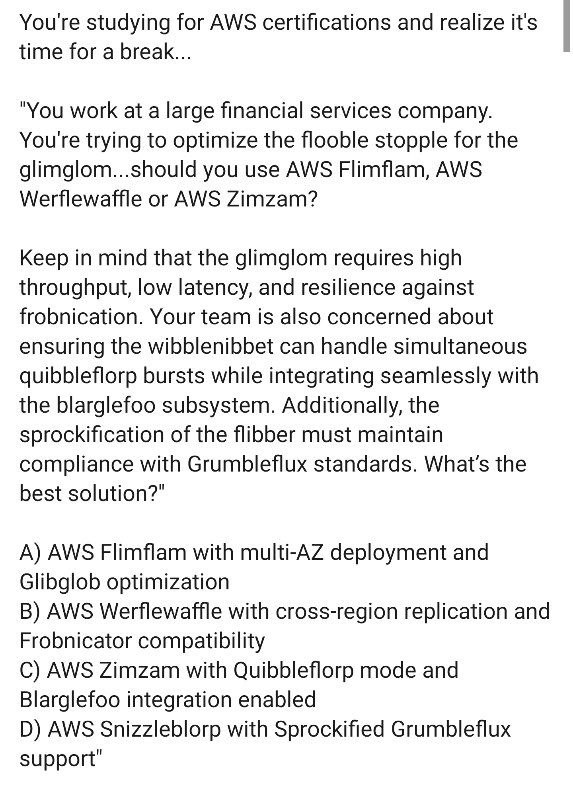 You're studying for AWS certifications and realize it's time for a break... "You work at a large financial services company. You're trying to optimize the flooble stopple for the glimglom...should you