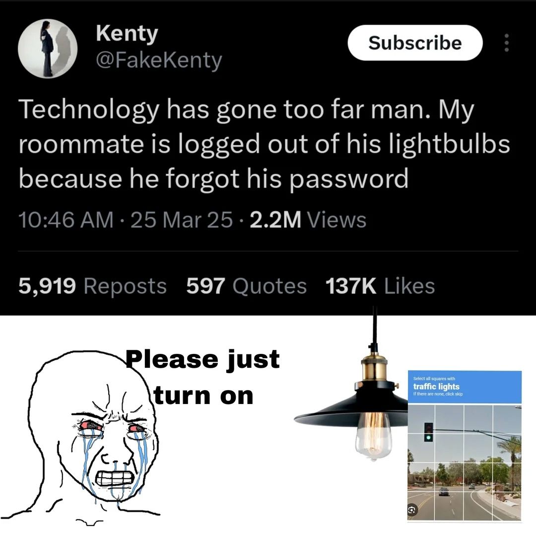 Kenty @FakeKenty Technology has gone too far man. My roommate is logged out of his lightbulbs because he forgot his password 10:46 25 Mar 25 Views 5,919 Reposts 597 Quotes Likes lease just turn on