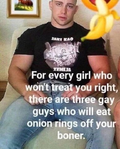 УЕМТ For every girl who treat you right, there are three gay guys who will eat onion rings off your boner.